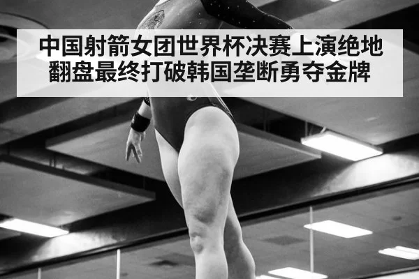 中国射箭女团世界杯决赛上演绝地翻盘最终打破韩国垄断勇夺金牌